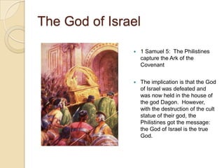 The God of Israel

                  1 Samuel 5: The Philistines
                   capture the Ark of the
                   Covenant


                  The implication is that the God
                   of Israel was defeated and
                   was now held in the house of
                   the god Dagon. However,
                   with the destruction of the cult
                   statue of their god, the
                   Philistines got the message:
                   the God of Israel is the true
                   God.
 