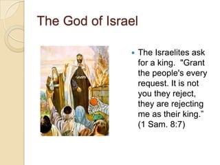 The God of Israel

                  The Israelites ask
                   for a king. "Grant
                   the people's every
                   request. It is not
                   you they reject,
                   they are rejecting
                   me as their king.‖
                   (1 Sam. 8:7)
 