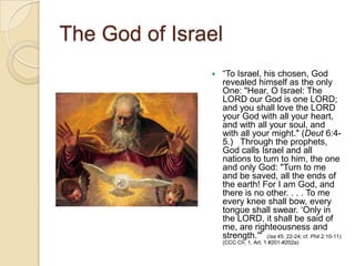 The God of Israel
                  ―To Israel, his chosen, God
                   revealed himself as the only
                   One: "Hear, O Israel: The
                   LORD our God is one LORD;
                   and you shall love the LORD
                   your God with all your heart,
                   and with all your soul, and
                   with all your might." (Deut 6:4-
                   5.) Through the prophets,
                   God calls Israel and all
                   nations to turn to him, the one
                   and only God: "Turn to me
                   and be saved, all the ends of
                   the earth! For I am God, and
                   there is no other. . . . To me
                   every knee shall bow, every
                   tongue shall swear. ‗Only in
                   the LORD, it shall be said of
                   me, are righteousness and
                   strength.'" (Isa 45: 22-24; cf. Phil 2:10-11)
                   (CCC Ch. 1, Art. 1 #201-#202a)
 