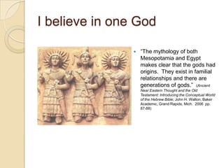 I believe in one God

                   ―The mythology of both
                    Mesopotamia and Egypt
                    makes clear that the gods had
                    origins. They exist in familial
                    relationships and there are
                    generations of gods.‖ (Ancient
                    Near Eastern Thought and the Old
                    Testament: Introducing the Conceptual World
                    of the Hebrew Bible; John H. Walton; Baker
                    Academic, Grand Rapids, Mich. 2006 pp.
                    87-88)
 