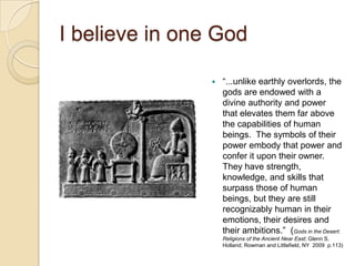 I believe in one God

                   ―...unlike earthly overlords, the
                    gods are endowed with a
                    divine authority and power
                    that elevates them far above
                    the capabilities of human
                    beings. The symbols of their
                    power embody that power and
                    confer it upon their owner.
                    They have strength,
                    knowledge, and skills that
                    surpass those of human
                    beings, but they are still
                    recognizably human in their
                    emotions, their desires and
                    their ambitions.‖ (Gods in the Desert:
                    Religions of the Ancient Near East; Glenn S.
                    Holland; Rowman and Littlefield, NY 2009 p.113)
 