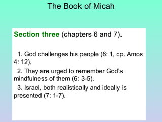 The Book of Micah Section three  (chapters 6 and 7). 1. God challenges his people (6: 1, cp. Amos 4: 12).  2. They are urged to remember God’s mindfulness of them (6: 3-5).  3. Israel, both realistically and ideally is presented (7: 1-7).  