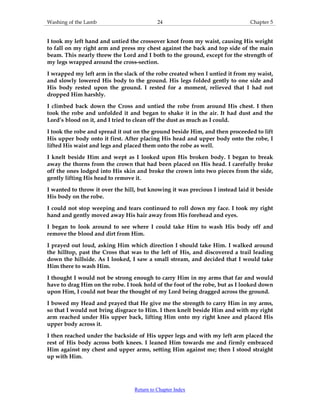Washing of the Lamb 24 Chapter 5
I took my left hand and untied the crossover knot from my waist, causing His weight
to fall on my right arm and press my chest against the back and top side of the main
beam. This nearly threw the Lord and I both to the ground, except for the strength of
my legs wrapped around the cross-section.
I wrapped my left arm in the slack of the robe created when I untied it from my waist,
and slowly lowered His body to the ground. His legs folded gently to one side and
His body rested upon the ground. I rested for a moment, relieved that I had not
dropped Him harshly.
I climbed back down the Cross and untied the robe from around His chest. I then
took the robe and unfolded it and began to shake it in the air. It had dust and the
Lord’s blood on it, and I tried to clean off the dust as much as I could.
I took the robe and spread it out on the ground beside Him, and then proceeded to lift
His upper body onto it first. After placing His head and upper body onto the robe, I
lifted His waist and legs and placed them onto the robe as well.
I knelt beside Him and wept as I looked upon His broken body. I began to break
away the thorns from the crown that had been placed on His head. I carefully broke
off the ones lodged into His skin and broke the crown into two pieces from the side,
gently lifting His head to remove it.
I wanted to throw it over the hill, but knowing it was precious I instead laid it beside
His body on the robe.
I could not stop weeping and tears continued to roll down my face. I took my right
hand and gently moved away His hair away from His forehead and eyes.
I began to look around to see where I could take Him to wash His body off and
remove the blood and dirt from Him.
I prayed out loud, asking Him which direction I should take Him. I walked around
the hilltop, past the Cross that was to the left of His, and discovered a trail leading
down the hillside. As I looked, I saw a small stream, and decided that I would take
Him there to wash Him.
I thought I would not be strong enough to carry Him in my arms that far and would
have to drag Him on the robe. I took hold of the foot of the robe, but as I looked down
upon Him, I could not bear the thought of my Lord being dragged across the ground.
I bowed my Head and prayed that He give me the strength to carry Him in my arms,
so that I would not bring disgrace to Him. I then knelt beside Him and with my right
arm reached under His upper back, lifting Him onto my right knee and placed His
upper body across it.
I then reached under the backside of His upper legs and with my left arm placed the
rest of His body across both knees. I leaned Him towards me and firmly embraced
Him against my chest and upper arms, setting Him against me; then I stood straight
up with Him.
Return to Chapter Index
 
