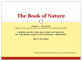 The Book of Nature
PART 1: PLANTS
(HOW GAUDI MADE USE OF PLANTS IN HIS ARCHITECTURE)

COMPILED BY THE MALTESE STUDENTS,
ST THERESA GIRLS’ SECONDARY, MRIEHEL
MS N SCERRI

Research was done during Form 1 activity lessons, as part of an eTwinning project

 