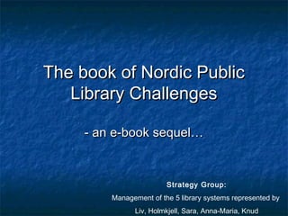 The book of Nordic Public
   Library Challenges

     - an e-book sequel…


                         Strategy Group:
         Management of the 5 library systems represented by
               Liv, Holmkjell, Sara, Anna-Maria, Knud
 