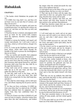 Habakkuk
CHAPTER 1
1 The burden which Habakkuk the prophet did
see.
2 O LORD, how long shall I cry, and thou wilt
not hear! even cry out unto thee of violence, and
thou wilt not save!
3 Why dost thou shew me iniquity, and cause me
to behold grievance? for spoiling and violence are
before me: and there are that raise up strife and
contention.
4 Therefore the law is slacked, and judgment doth
never go forth: for the wicked doth compass
about the righteous; therefore wrong judgment
proceedeth.
5 Behold ye among the heathen, and regard, and
wonder marvellously: for I will work a work in
your days, which ye will not believe, though it be
told you.
6 For, lo, I raise up the Chaldeans, that bitter and
hasty nation, which shall march through the
breadth of the land, to possess the dwellingplaces
that are not theirs.
7 They are terrible and dreadful: their judgment
and their dignity shall proceed of themselves.
8 Their horses also are swifter than the leopards,
and are more fierce than the evening wolves: and
their horsemen shall spread themselves, and their
horsemen shall come from far; they shall fly as
the eagle that hasteth to eat.
9 They shall come all for violence: their faces
shall sup up as the east wind, and they shall
gather the captivity as the sand.
10 And they shall scoff at the kings, and the
princes shall be a scorn unto them: they shall
deride every strong hold; for they shall heap dust,
and take it.
11 Then shall his mind change, and he shall pass
over, and offend, imputing this his power unto his
god.
12 Art thou not from everlasting, O LORD my
God, mine Holy One? we shall not die. O LORD,
thou hast ordained them for judgment; and, O
mighty God, thou hast established them for
correction.
13 Thou art of purer eyes than to behold evil, and
canst not look on iniquity: wherefore lookest thou
upon them that deal treacherously, and holdest
thy tongue when the wicked devoureth the man
that is more righteous than he?
14 And makest men as the fishes of the sea, as the
creeping things, that have no ruler over them?
15 They take up all of them with the angle, they
catch them in their net, and gather them in their
drag: therefore they rejoice and are glad.
16 Therefore they sacrifice unto their net, and
burn incense unto their drag; because by them
their portion is fat, and their meat plenteous.
17 Shall they therefore empty their net, and not
spare continually to slay the nations?
CHAPTER 2
1 I will stand upon my watch, and set me upon
the tower, and will watch to see what he will say
unto me, and what I shall answer when I am
reproved.
2 And the LORD answered me, and said, Write
the vision, and make it plain upon tables, that he
may run that readeth it.
3 For the vision is yet for an appointed time, but
at the end it shall speak, and not lie: though it
tarry, wait for it; because it will surely come, it
will not tarry.
4 Behold, his soul which is lifted up is not upright
in him: but the just shall live by his faith.
5 Yea also, because he transgresseth by wine, he
is a proud man, neither keepeth at home, who
enlargeth his desire as hell, and is as death, and
cannot be satisfied, but gathereth unto him all
nations, and heapeth unto him all people:
6 Shall not all these take up a parable against him,
and a taunting proverb against him, and say, Woe
to him that increaseth that which is not his! how
long? and to him that ladeth himself with thick
clay!
7 Shall they not rise up suddenly that shall bite
thee, and awake that shall vex thee, and thou shalt
be for booties unto them?
8 Because thou hast spoiled many nations, all the
remnant of the people shall spoil thee; because of
men's blood, and for the violence of the land, of
the city, and of all that dwell therein.
9 Woe to him that coveteth an evil covetousness
to his house, that he may set his nest on high, that
he may be delivered from the power of evil!
10 Thou hast consulted shame to thy house by
cutting off many people, and hast sinned against
thy soul.
11 For the stone shall cry out of the wall, and the
beam out of the timber shall answer it.
 