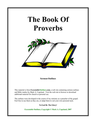 The Book Of
                  Proverbs




                                  Sermon Outlines




This material is from ExecutableOutlines.com, a web site containing sermon outlines
and Bible studies by Mark A. Copeland. Visit the web site to browse or download
additional material for church or personal use.

The outlines were developed in the course of my ministry as a preacher of the gospel.
Feel free to use them as they are, or adapt them to suit your own personal style.

                                To God Be The Glory!

             Executable Outlines, Copyright © Mark A. Copeland, 2007
 