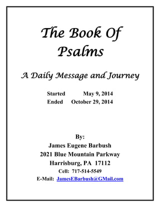 The Book Of Psalms A Daily Message and Journey Started May 9, 2014 Ended October 29, 2014 By: James Eugene Barbush 2021 Blue Mountain Parkway Harrisburg, PA 17112 Cell: 717-514-5549 E-Mail: JamesEBarbush@GMail.com  