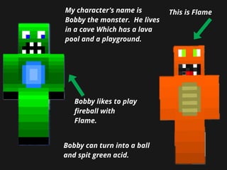 My character's name is
Bobby the monster. He lives
in a cave Which has a lava
pool and a playground.
Bobby likes to play
ﬁ...