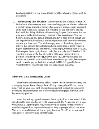(unchanging) interest rate or one that is variable (subject to change with the
economy).
2. Home Equity Line of Credit – A home equity line of credit, or HELOC,
is similar to a home equity loan, but even though you are allowed to borrow
a predetermined amount of money, that money is not necessarily dispersed
at the start of the loan. Instead, it is available for you to borrow and pay
back with flexibility. If this is a bit confusing for you, don’t worry. Let me
give you a really simple analogy: think of it like a credit card. You can
borrow money, up to a certain amount, and pay it back at will, though you
are required to make at least a minimum payment each month based on the
amount you have used. The minimum payment is often simply just the
interest that accrued during that month, but some lines of credit require a
higher payment than just the interest. For example, you may have a $50,000
limit on your home equity line of credit, but you only use $20,000 of it. If
your interest rate on the line of credit is 10%, your monthly interest
payment would be $166.67 ($20,000 x 10% / 12). If you paid only the
interest each month, your loan balance would never go down, because you
would never be paying back the principal. A HELOC typically has a
variable interest rate, though fixed rate versions are available.
Where Do I Get a Home Equity Loan?
Most banks and credit unions offer a loan or line of credit that can tap into
your equity in your home, though these offerings may go by different names.
Simply call up your local bank or credit union and ask to speak to someone in
the lending department; then ask if they do second mortgages and what kinds
they currently provide.
As of this writing, typical rates on a home equity loan hover around 6.5%,
and adjustable rates on a line of credit hover around 4%. As you can see, a loan
typically has a slightly higher rate, because you are paying for the security of
never having your loan payment increase (as long as you get a fixed rate loan).
Also keep in mind that not all home equity loans are “fixed,” so be sure to ask
your lender if the one you are considering is.
 