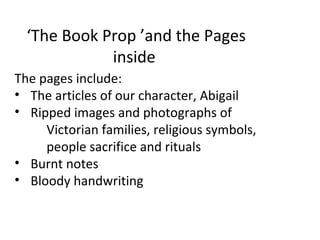‘The Book Prop ’and the Pages
inside
The pages include:
• The articles of our character, Abigail
• Ripped images and photographs of
Victorian families, religious symbols,
people sacrifice and rituals
• Burnt notes
• Bloody handwriting
 