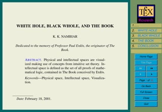 1. . . .
2. WHITE HOLE
3. BLACK WHOLE
4. THE BOOK
5. CONCLUSION
Home Page
Title Page
Page 1 of 12
Go Back
Full Screen
Close
Quit
WHITE HOLE, BLACK WHOLE, AND THE BOOK
K. K. NAMBIAR
Dedicated to the memory of Professor Paul Erd¨os, the originator of The
Book.
ABSTRACT. Physical and intellectual spaces are visual-
ized making use of concepts from intuitive set theory. In-
tellectual space is deﬁned as the set of all proofs of mathe-
matical logic, contained in The Book conceived by Erd¨os.
Keywords—Physical space, Intellectual space, Visualiza-
tion.
Date: February 18, 2001.
 