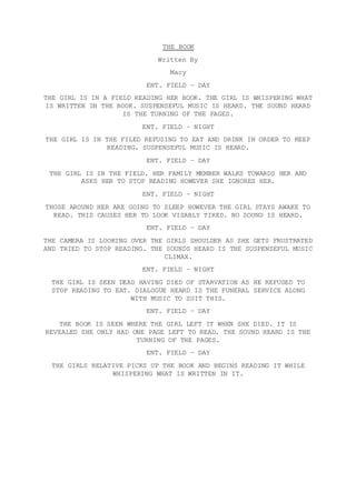 THE BOOK
Written By
Macy
ENT. FIELD – DAY
THE GIRL IS IN A FIELD READING HER BOOK. THE GIRL IS WHISPERING WHAT
IS WRITTEN IN THE BOOK. SUSPENSEFUL MUSIC IS HEARD. THE SOUND HEARD
IS THE TURNING OF THE PAGES.
ENT. FIELD – NIGHT
THE GIRL IS IN THE FILED REFUSING TO EAT AND DRINK IN ORDER TO KEEP
READING. SUSPENSEFUL MUSIC IS HEARD.
ENT. FIELD – DAY
THE GIRL IS IN THE FIELD. HER FAMILY MEMBER WALKS TOWARDS HER AND
ASKS HER TO STOP READING HOWEVER SHE IGNORES HER.
ENT. FIELD – NIGHT
THOSE AROUND HER ARE GOING TO SLEEP HOWEVER THE GIRL STAYS AWAKE TO
READ. THIS CAUSES HER TO LOOK VISABLY TIRED. NO SOUND IS HEARD.
ENT. FIELD – DAY
THE CAMERA IS LOOKING OVER THE GIRLS SHOULDER AS SHE GETS FRUSTRATED
AND TRIED TO STOP READING. THE SOUNDS HEARD IS THE SUSPENSEFUL MUSIC
CLIMAX.
ENT. FIELD – NIGHT
THE GIRL IS SEEN DEAD HAVING DIED OF STARVATION AS HE REFUSED TO
STOP READING TO EAT. DIALOGUE HEARD IS THE FUNERAL SERVICE ALONG
WITH MUSIC TO SUIT THIS.
ENT. FIELD – DAY
THE BOOK IS SEEN WHERE THE GIRL LEFT IT WHEN SHE DIED. IT IS
REVEALED SHE ONLY HAD ONE PAGE LEFT TO READ. THE SOUND HEARD IS THE
TURNING OF THE PAGES.
ENT. FIELD – DAY
THE GIRLS RELATIVE PICKS UP THE BOOK AND BEGINS READING IT WHILE
WHISPERING WHAT IS WRITTEN IN IT.
 