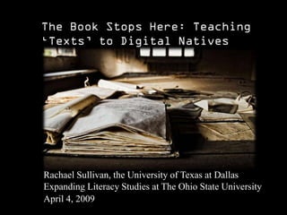 Rachael Sullivan, the University of Texas at Dallas
Expanding Literacy Studies at The Ohio State University
April 4, 2009
 Introduction: My presentation this afternoon examines and critiques a traditional understanding of the term “text” in order t o get at a broader problem in higher education. The problem I want to point out is “print favoritism”—or the privileging of print culture and the materials and values that are bound up with it.
 
