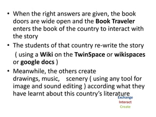 • The elected character will be the
                Book Traveler
• In order to “open doors”( using animoto)
  to the traveler ,the host country prepares
  a questionnaire ( using google form or
  zoomerang) concerning its own literature
  ( True / False, Multiple Choice, Webquest
  etc )
                                    Investigate
• All the participants answer
 