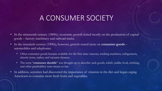 A CONSUMER SOCIETY
• In the nineteenth century (1800s), economic growth rested mostly on the production of capital
goods – factory machinery and railroad tracks.
• In the twentieth century (1900s), however, growth rested more on consumer goods –
automobiles and telephones.
• Other consumer goods became available for the first time: tractors, washing machines, refrigerators,
electric irons, radios, and vacuum cleaners.
• The term “consumer durable” was thought up to describe such goods, which (unlike food, clothing,
and other perishables) were meant to last.
• In addition, scientists had discovered the importance of vitamins in the diet and began urging
Americans to consume more fresh fruits and vegetables.
 