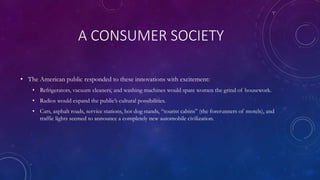 A CONSUMER SOCIETY
• The American public responded to these innovations with excitement:
• Refrigerators, vacuum cleaners, and washing machines would spare women the grind of housework.
• Radios would expand the public’s cultural possibilities.
• Cars, asphalt roads, service stations, hot dog stands, “tourist cabins” (the forerunners of motels), and
traffic lights seemed to announce a completely new automobile civilization.
 