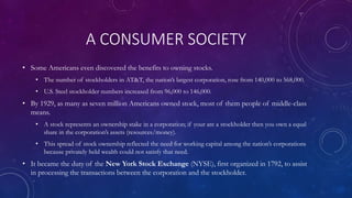 A CONSUMER SOCIETY
• Some Americans even discovered the benefits to owning stocks.
• The number of stockholders in AT&T, the nation’s largest corporation, rose from 140,000 to 568,000.
• U.S. Steel stockholder numbers increased from 96,000 to 146,000.
• By 1929, as many as seven million Americans owned stock, most of them people of middle-class
means.
• A stock represents an ownership stake in a corporation; if your are a stockholder then you own a equal
share in the corporation’s assets (resources/money).
• This spread of stock ownership reflected the need for working capital among the nation’s corporations
because privately held wealth could not satisfy that need.
• It became the duty of the New York Stock Exchange (NYSE), first organized in 1792, to assist
in processing the transactions between the corporation and the stockholder.
 