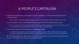 A PEOPLE’S CAPITALISM
• Capitalists boasted that they had created a “people’s capitalism” in which practically all Americans
could participate.
• Now, everyone could own a piece of corporate America and could have a share of luxuries and services.
• Poverty, capitalists claimed, was eliminated and the gap between rich and poor all but closed.
• If every American could own an automobile and house, buy quality clothes, own stock, take vacations, and go
to the movies, then economic equality would cease to matter as a political issue.
• One solution came with the introduction of consumer credit.
• Car dealers, home appliance salesman, and other merchants began to offer installment plans that enabled
consumers to purchase a product by making a down payment and promising to pay the rest in installments.
• By 1930, fifteen percent of all purchases – including sixty percent of all automobiles and seventy-five
percent of all radios – were made on the installment plan.
 