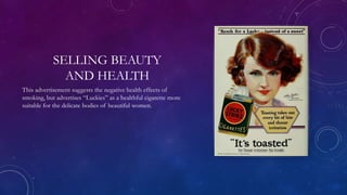 SELLING BEAUTY
AND HEALTH
This advertisement suggests the negative health effects of
smoking, but advertises “Luckies” as a healthful cigarette more
suitable for the delicate bodies of beautiful women.
 