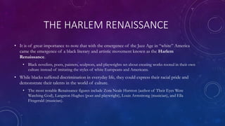 THE HARLEM RENAISSANCE
• It is of great importance to note that with the emergence of the Jazz Age in “white” America
came the emergence of a black literary and artistic movement known as the Harlem
Renaissance.
• Black novelists, poets, painters, sculptors, and playwrights set about creating works rooted in their own
culture instead of imitating the styles of white Europeans and Americans.
• While blacks suffered discrimination in everyday life, they could express their racial pride and
demonstrate their talents in the world of culture.
• The most notable Renaissance figures include Zora Neale Hurston (author of Their Eyes Were
Watching God), Langston Hughes (poet and playwright), Louis Armstrong (musician), and Ella
Fitzgerald (musician).
 