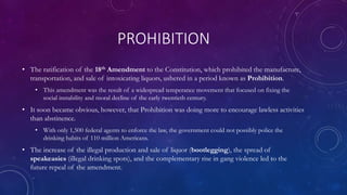 PROHIBITION
• The ratification of the 18th Amendment to the Constitution, which prohibited the manufacture,
transportation, and sale of intoxicating liquors, ushered in a period known as Prohibition.
• This amendment was the result of a widespread temperance movement that focused on fixing the
social instability and moral decline of the early twentieth century.
• It soon became obvious, however, that Prohibition was doing more to encourage lawless activities
than abstinence.
• With only 1,500 federal agents to enforce the law, the government could not possibly police the
drinking habits of 110 million Americans.
• The increase of the illegal production and sale of liquor (bootlegging), the spread of
speakeasies (illegal drinking spots), and the complementary rise in gang violence led to the
future repeal of the amendment.
 