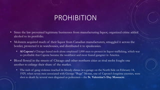 PROHIBITION
• Since the law prevented legitimate businesses from manufacturing liquor, organized crime added
alcohol to its portfolio.
• Mobsters acquired much of their liquor from Canadian manufacturers, smuggled it across the
border, protected it in warehouses, and distributed it to speakeasies.
• Al Capone’s Chicago-based mob alone employed 1,000 men to protect its liquor trafficking, which was
so profitable that Capone became the wealthiest and most feared gangster in America.
• Blood flowed in the streets of Chicago and other northern cities as rival mobs fought one
another to enlarge their share of the market.
• The rash of gang violence reached its bloody climax in a garage on the North Side on February 14,
1929, when seven men associated with George “Bugs” Moran, one of Capone’s longtime enemies, were
shot to death by several men disguised as policemen – the St. Valentine’s Day Massacre.
 