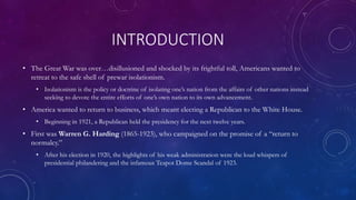 INTRODUCTION
• The Great War was over…disillusioned and shocked by its frightful toll, Americans wanted to
retreat to the safe shell of prewar isolationism.
• Isolationism is the policy or doctrine of isolating one’s nation from the affairs of other nations instead
seeking to devote the entire efforts of one’s own nation to its own advancement.
• America wanted to return to business, which meant electing a Republican to the White House.
• Beginning in 1921, a Republican held the presidency for the next twelve years.
• First was Warren G. Harding (1865-1923), who campaigned on the promise of a “return to
normalcy.”
• After his election in 1920, the highlights of his weak administration were the loud whispers of
presidential philandering and the infamous Teapot Dome Scandal of 1923.
 