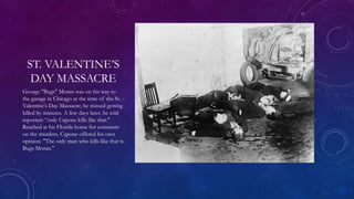 ST. VALENTINE’S
DAY MASSACRE
George "Bugs" Moran was on his way to
the garage in Chicago at the time of the St.
Valentine's Day Massacre; he missed getting
killed by minutes. A few days later, he told
reporters “only Capone kills like that."
Reached at his Florida home for comment
on the murders, Capone offered his own
opinion: "The only man who kills like that is
Bugs Moran."
 