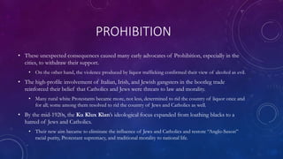 PROHIBITION
• These unexpected consequences caused many early advocates of Prohibition, especially in the
cities, to withdraw their support.
• On the other hand, the violence produced by liquor trafficking confirmed their view of alcohol as evil.
• The high-profile involvement of Italian, Irish, and Jewish gangsters in the bootleg trade
reinforced their belief that Catholics and Jews were threats to law and morality.
• Many rural white Protestants became more, not less, determined to rid the country of liquor once and
for all; some among them resolved to rid the country of Jews and Catholics as well.
• By the mid-1920s, the Ku Klux Klan’s ideological focus expanded from loathing blacks to a
hatred of Jews and Catholics.
• Their new aim became to eliminate the influence of Jews and Catholics and restore “Anglo-Saxon”
racial purity, Protestant supremacy, and traditional morality to national life.
 