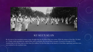 KU KLUX KLAN
By the turn of the twentieth century, many thought that the Ku Klux Klan was extinct. With the release of the film The Birth
of a Nation, which glorified the original Klan and its activities, the second Klan emerged. Formed in Georgia in 1915,
membership in the Klan rose to more than five million. For the first time in the history of the Klan, supremacy activities were
not confined to the southern state.
 