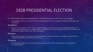 1928 PRESIDENTIAL ELECTION
• In 1928, Herbert Hoover campaigned for “a chicken in every pot and a car in every garage.”
• His landslide victory over Alfred E. Smith would be based on three principals: Prohibition, Prejudice, and
Prosperity.
• Prohibition
• Hoover was considered a “dry” in the popular language of the day because he considered Prohibition “an
experiment noble in purpose” whereas Smith, a committed “wet,” was concerned about the corruption and
lawlessness brought about by the 18th Amendment.
• Prejudice
• Smith was the target of much anti-Catholic sentiment – most Protestants were willing to believe that the
Catholic Church financed the Democratic Party.
• Prosperity
• The Republican Party took full credit for the prosperity of the 1920s and promised a continuation in
economic growth.
 