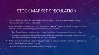 STOCK MARKET SPECULATION
• Between 1928 and 1929, the New York Stock Exchange experienced a remarkable run-up in
prices, which is known as a bull market.
• Many investors were buying stocks on ten percent “margin” – putting up only ten percent of the
price of a stock and borrowing the rest from brokers and banks.
• Few thought that they would ever have to repay these loans with money out of their own pockets.
• Instead, investors expected to resell their shares within a few months at dramatically higher prices, pay
back their loans from the earnings, and still clear a fine profit.
• As investors grew more greedy, they began to invest in all kinds of risky enterprises and the stock
market spiraled upward, out of control.
• In October 1929, the market crashed from its dizzying heights.
 