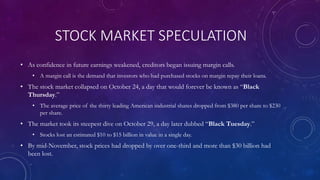 STOCK MARKET SPECULATION
• As confidence in future earnings weakened, creditors began issuing margin calls.
• A margin call is the demand that investors who had purchased stocks on margin repay their loans.
• The stock market collapsed on October 24, a day that would forever be known as “Black
Thursday.”
• The average price of the thirty leading American industrial shares dropped from $380 per share to $230
per share.
• The market took its steepest dive on October 29, a day later dubbed “Black Tuesday.”
• Stocks lost an estimated $10 to $15 billion in value in a single day.
• By mid-November, stock prices had dropped by over one-third and more than $30 billion had
been lost.
 