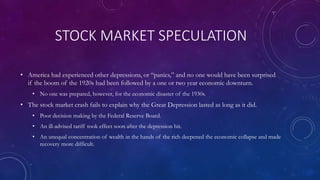 STOCK MARKET SPECULATION
• America had experienced other depressions, or “panics,” and no one would have been surprised
if the boom of the 1920s had been followed by a one or two year economic downturn.
• No one was prepared, however, for the economic disaster of the 1930s.
• The stock market crash fails to explain why the Great Depression lasted as long as it did.
• Poor decision making by the Federal Reserve Board.
• An ill-advised tariff took effect soon after the depression hit.
• An unequal concentration of wealth in the hands of the rich deepened the economic collapse and made
recovery more difficult.
 