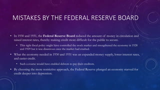 MISTAKES BY THE FEDERAL RESERVE BOARD
• In 1930 and 1931, the Federal Reserve Board reduced the amount of money in circulation and
raised interest rates, thereby making credit more difficult for the public to secure.
• This tight fiscal policy might have controlled the stock market and strengthened the economy in 1928
and 1929 but it was disastrous once the market had crashed.
• What the economy needed in 1930 and 1931 was an expanded money supply, lower interest rates,
and easier credit.
• Such a course would have enabled debtors to pay their creditors.
• By choosing the more restrictive approach, the Federal Reserve plunged an economy starved for
credit deeper into depression.
 