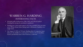 WARREN G. HARDING
INTERESTING FACTS
• Scholarly polls conducted in 1948, 1962, and 1996 all ranked
Harding last among the presidents considered.
• Harding was a keen poker player, who once gambled away an entire
set of White House china (dating back to Benjamin Franklin) on a
single hand.
• On August 2, 1923, at 7:35 p.m. Harding died of congestive heart
failure in the middle of a conversation with his wife in the Palace
Hotel’s presidential suite in San Francisco, California.
 