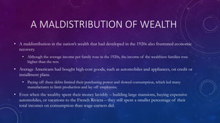 A MALDISTRIBUTION OF WEALTH
• A maldistribution in the nation’s wealth that had developed in the 1920s also frustrated economic
recovery.
• Although the average income per family rose in the 1920s, the income of the wealthiest families rose
higher than the rest.
• Average Americans had bought high-cost goods, such as automobiles and appliances, on credit or
installment plans.
• Paying off these debts limited their purchasing power and slowed consumption, which led many
manufactures to limit production and lay off employees.
• Even when the wealthy spent their money lavishly – building large mansions, buying expensive
automobiles, or vacations to the French Riviera – they still spent a smaller percentage of their
total incomes on consumption than wage-earners did.
 
