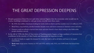 THE GREAT DEPRESSION DEEPENS
• Despite guarantees from Hoover and other national figures that the economic crisis would run its
course, hardships continued to only get worse over the next three years.
• By 1930, four million Americans looking for work could not find it and that number rose to 6 million in 1931.
• Bread lines, soup kitchens, and the homeless became more and more common in America’s towns and cities.
• Farmers could not afford to harvest their crops and were forced to leave them rotting in the fields while
people elsewhere starved.
• In the fall of 1930, the first of four waves of banking panics began, as large numbers of investors lost
confidence in the security of their banks and demanded all deposits in cash.
• In order for banks to supply this demand for cash, they had to call on all debts and loans to be repaid
immediately.
• Bank runs swept across America in 1931 and 1932, and by early 1933, over 9,000 banks had closed their
doors.
 