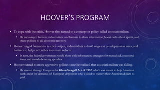 HOOVER’S PROGRAM
• To cope with the crisis, Hoover first turned to a concept or policy called associationalism.
• He encouraged farmers, industrialists, and bankers to share information, boost each other’s spirits, and
create policies to aid economic recovery.
• Hoover urged farmers to restrict output, industrialists to hold wages at pre-depression rates, and
bankers to help each other to remain solvent.
• In turn, the federal government would them with information, strategies for mutual aid, occasional
loans, and morale-boosting speeches.
• Hoover turned to more aggressive policies once he realized that associationalism was failing.
• He steered through Congress the Glass-Steagall Act of 1932, which was meant to help American
banks meet the demands of European depositors who wished to convert their American dollars to
gold.
 