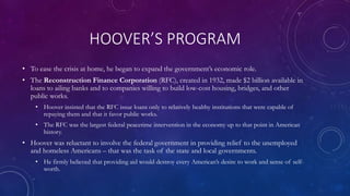 HOOVER’S PROGRAM
• To ease the crisis at home, he began to expand the government’s economic role.
• The Reconstruction Finance Corporation (RFC), created in 1932, made $2 billion available in
loans to ailing banks and to companies willing to build low-cost housing, bridges, and other
public works.
• Hoover insisted that the RFC issue loans only to relatively healthy institutions that were capable of
repaying them and that it favor public works.
• The RFC was the largest federal peacetime intervention in the economy up to that point in American
history.
• Hoover was reluctant to involve the federal government in providing relief to the unemployed
and homeless Americans – that was the task of the state and local governments.
• He firmly believed that providing aid would destroy every American’s desire to work and sense of self-
worth.
 