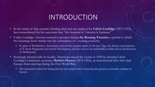 INTRODUCTION
• In the midst of that scandal, Harding died and was replaced by Calvin Coolidge (1872-1933),
best remembered for his statement that “the business of America is business.”
• Under Coolidge, America seemed to prosper during the Roaring Twenties, a period in which
the booming stock market was the centerpiece of a roaring economy.
• In spite of Prohibition, Americans enjoyed the carefree spirit of the Jazz Age, the literary masterpieces
of F. Scott Fitzgerald and Ernest Hemingway, and the soon to be multimillion-dollar movie productions
of Hollywood.
• Seemingly pleased with its wealth, Americans stayed the course in 1928 by electing Calvin
Coolidge’s commerce secretary, Herbert Hoover (1874-1964), an international hero who kept
Europe from starving during the First World War.
• His reputation faded fast being that he was cursed with overseeing the greatest economic collapse in
history.
 