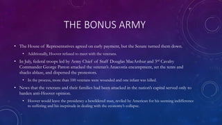 THE BONUS ARMY
• The House of Representatives agreed on early payment, but the Senate turned them down.
• Additionally, Hoover refused to meet with the veterans.
• In July, federal troops led by Army Chief of Staff Douglas MacArthur and 3rd Cavalry
Commander George Patton attacked the veteran’s Anacostia encampment, set the tents and
shacks ablaze, and dispersed the protestors.
• In the process, more than 100 veterans were wounded and one infant was killed.
• News that the veterans and their families had been attacked in the nation’s capital served only to
harden anti-Hoover opinion.
• Hoover would leave the presidency a bewildered man, reviled by American for his seeming indifference
to suffering and his ineptitude in dealing with the economy’s collapse.
 