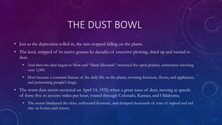 THE DUST BOWL
• Just as the depression rolled in, the rain stopped falling on the plains.
• The land, stripped of its native grasses by decades of excessive plowing, dried up and turned to
dust.
• And then the dust began to blow and “black blizzards” swarmed the open prairies, sometimes traveling
over 1,000.
• Dust became a constant feature of the daily life on the plains, covering furniture, floors, and appliances,
and penetrating people’s lungs.
• The worst dust storm occurred on April 14, 1935, when a great mass of dust, moving at speeds
of forty-five to seventy miles per hour, roared through Colorado, Kansas, and Oklahoma.
• The storm blackened the skies, suffocated livestock, and dumped thousands of tons of topsoil and red
clay on homes and streets.
 
