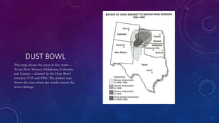 DUST BOWL
This map shows the areas in five states –
Texas, New Mexico, Oklahoma, Colorado,
and Kansas – claimed by the Dust Bowl
between 1935 and 1940. The darken area
shows the area where the winds caused the
worst damage.
 