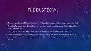 THE DUST BOWL
• Nearly one million had left their homes by 1935, and another 2.5 million would leave after 1935.
• Most headed west, piling their belongings onto their jalopies, snaking along Route 66 until they
reached California.
• They became known as Okies, because many, although not all, had come from Oklahoma.
• Their dispossession and forced migration disturbed many Americans, for whom the plight of
these once-sturdy yeomen became a symbol of how much had gone wrong with the American
dream.
 