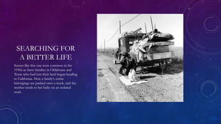 SEARCHING FOR
A BETTER LIFE
Scenes like this one were common in the
1930s as farm families in Oklahoma and
Texas who had lost their land began heading
to California. Here a family’s entire
belongings are packed onto a truck, and the
mother tends to her baby on an isolated
road.
 