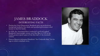 JAMES BRADDOCK
INTERESTING FACTS
• During the Great Depression, Braddock gave up professional
boxing and worked at the docks and accepted government relief
money to feed his family.
• In 1950, the Associated Press conducted a poll and ranked
Braddock’s heavyweight victory over Max Baer in 1935 as the
fourth greatest sports upset of the first half of the twentieth
century.
• Damon Runyon nicknamed Braddock “the Cinderella Man” for his
rags-to-riches comeback story.
 