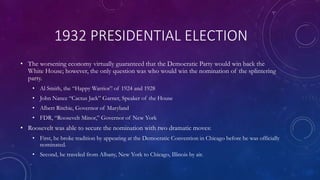 1932 PRESIDENTIAL ELECTION
• The worsening economy virtually guaranteed that the Democratic Party would win back the
White House; however, the only question was who would win the nomination of the splintering
party.
• Al Smith, the “Happy Warrior” of 1924 and 1928
• John Nance “Cactus Jack” Garner, Speaker of the House
• Albert Ritchie, Governor of Maryland
• FDR, “Roosevelt Minor,” Governor of New York
• Roosevelt was able to secure the nomination with two dramatic moves:
• First, he broke tradition by appearing at the Democratic Convention in Chicago before he was officially
nominated.
• Second, he traveled from Albany, New York to Chicago, Illinois by air.
 