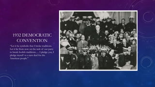 1932 DEMOCRATIC
CONVENTION
“Let it be symbolic that I broke traditions.
Let it be from now on the task of our party
to break foolish traditions…. I pledge you, I
pledge myself to a new deal for the
American people.”
 